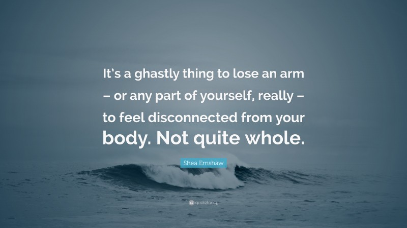 Shea Ernshaw Quote: “It’s a ghastly thing to lose an arm – or any part of yourself, really – to feel disconnected from your body. Not quite whole.”