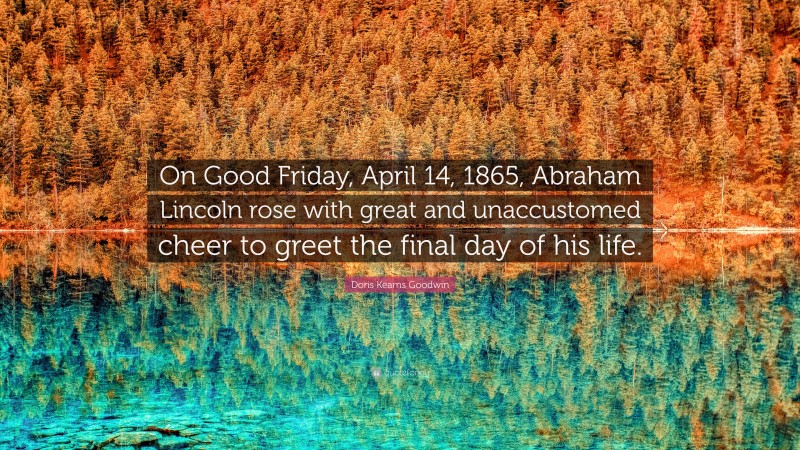 Doris Kearns Goodwin Quote: “On Good Friday, April 14, 1865, Abraham Lincoln rose with great and unaccustomed cheer to greet the final day of his life.”