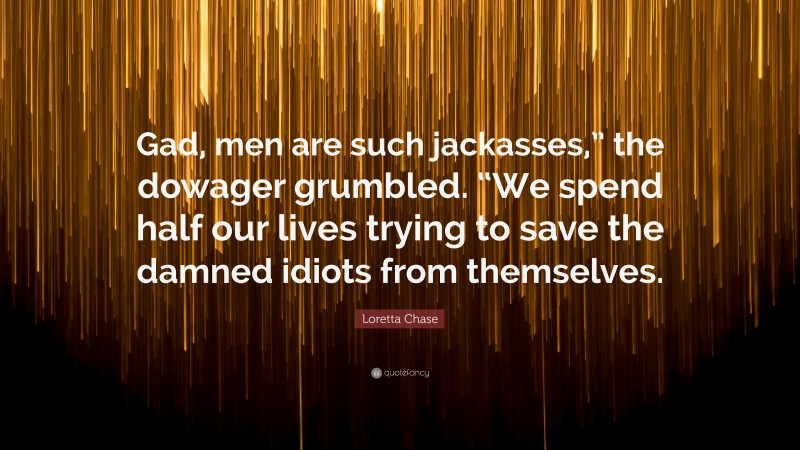 Loretta Chase Quote: “Gad, men are such jackasses,” the dowager grumbled. “We spend half our lives trying to save the damned idiots from themselves.”