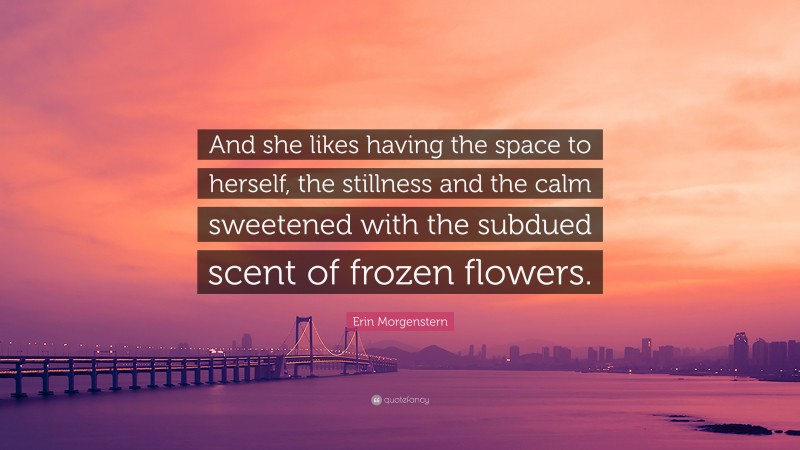 Erin Morgenstern Quote: “And she likes having the space to herself, the stillness and the calm sweetened with the subdued scent of frozen flowers.”