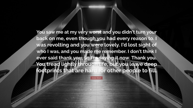 Josie Silver Quote: “You saw me at my very worst and you didn’t turn your back on me, even though you had every reason to. I was revolting and you were lovely. I’d lost sight of who I was, and you made me remember. I don’t think I ever said thank you, so I’m saying it now. Thank you. You tread lightly through life, but you leave deep footprints that are hard for other people to fill.”