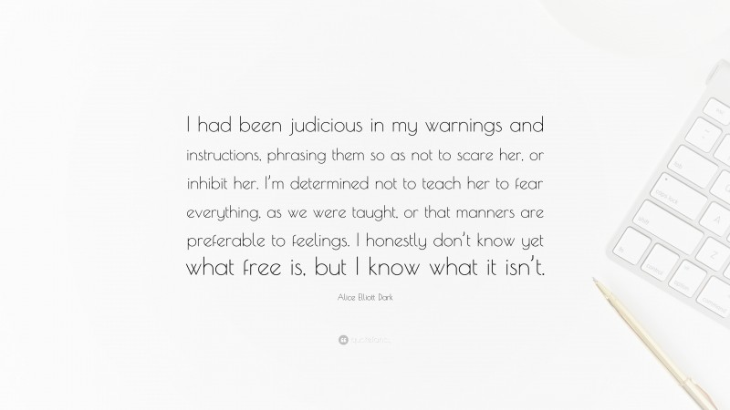 Alice Elliott Dark Quote: “I had been judicious in my warnings and instructions, phrasing them so as not to scare her, or inhibit her. I’m determined not to teach her to fear everything, as we were taught, or that manners are preferable to feelings. I honestly don’t know yet what free is, but I know what it isn’t.”