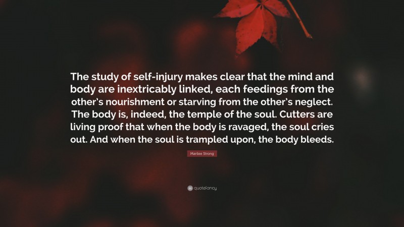 Marilee Strong Quote: “The study of self-injury makes clear that the mind and body are inextricably linked, each feedings from the other’s nourishment or starving from the other’s neglect. The body is, indeed, the temple of the soul. Cutters are living proof that when the body is ravaged, the soul cries out. And when the soul is trampled upon, the body bleeds.”