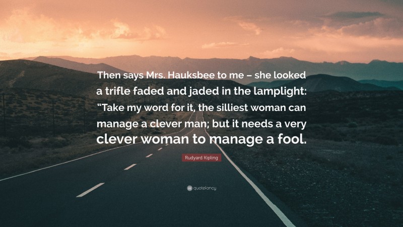 Rudyard Kipling Quote: “Then says Mrs. Hauksbee to me – she looked a trifle faded and jaded in the lamplight: “Take my word for it, the silliest woman can manage a clever man; but it needs a very clever woman to manage a fool.”