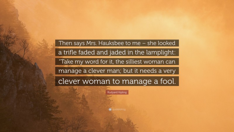 Rudyard Kipling Quote: “Then says Mrs. Hauksbee to me – she looked a trifle faded and jaded in the lamplight: “Take my word for it, the silliest woman can manage a clever man; but it needs a very clever woman to manage a fool.”