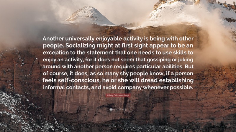 Mihaly Csikszentmihalyi Quote: “Another universally enjoyable activity is being with other people. Socializing might at first sight appear to be an exception to the statement that one needs to use skills to enjoy an activity, for it does not seem that gossiping or joking around with another person requires particular abilities. But of course, it does; as so many shy people know, if a person feels self-conscious, he or she will dread establishing informal contacts, and avoid company whenever possible.”