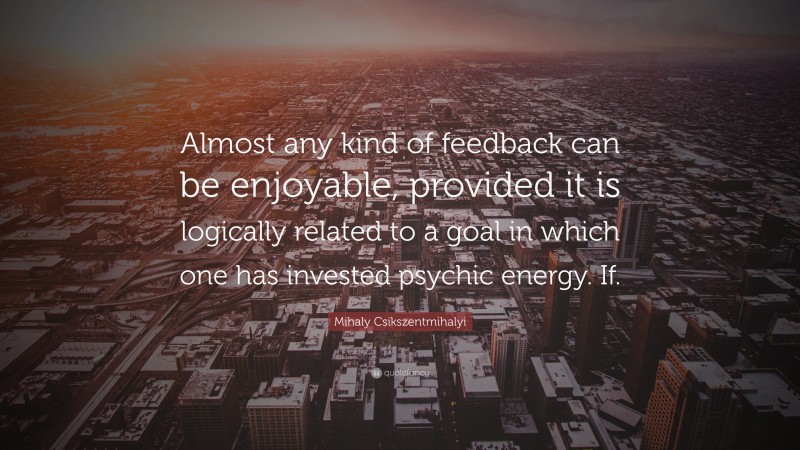 Mihaly Csikszentmihalyi Quote: “Almost any kind of feedback can be enjoyable, provided it is logically related to a goal in which one has invested psychic energy. If.”