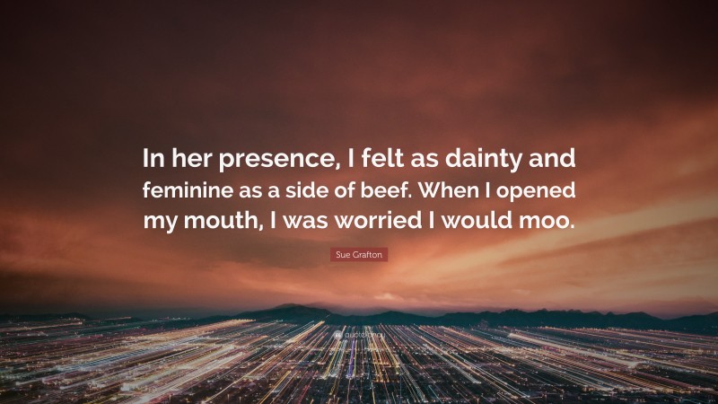 Sue Grafton Quote: “In her presence, I felt as dainty and feminine as a side of beef. When I opened my mouth, I was worried I would moo.”