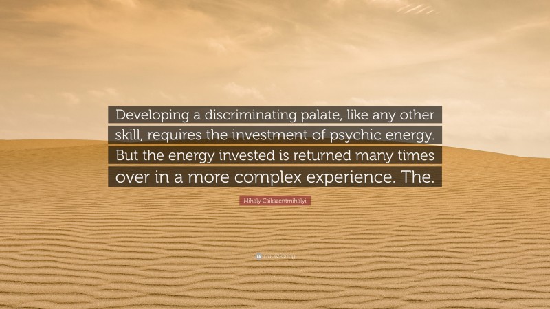 Mihaly Csikszentmihalyi Quote: “Developing a discriminating palate, like any other skill, requires the investment of psychic energy. But the energy invested is returned many times over in a more complex experience. The.”