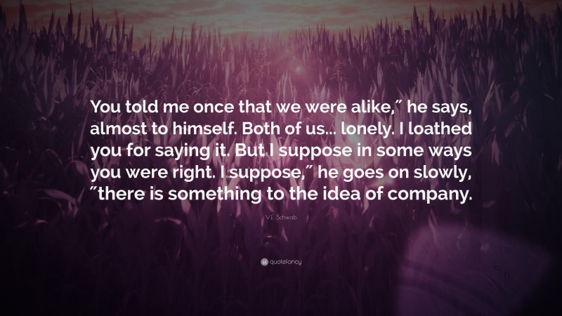 V.E. Schwab Quote: “You told me once that we were alike,″ he says, almost to himself. Both of us... lonely. I loathed you for saying it. But I suppose in some ways you were right. I suppose,″ he goes on slowly, ″there is something to the idea of company.”