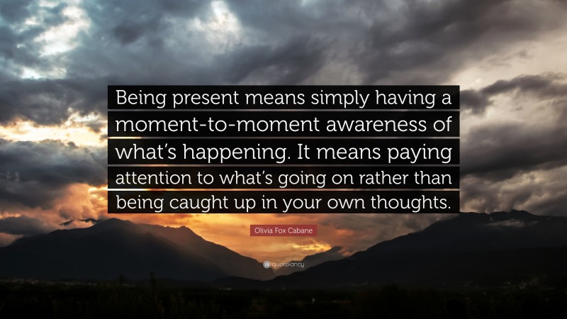 Olivia Fox Cabane Quote: “Being present means simply having a moment-to-moment awareness of what’s happening. It means paying attention to what’s going on rather than being caught up in your own thoughts.”