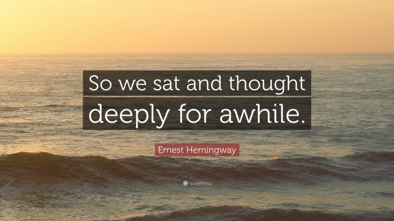 Ernest Hemingway Quote: “So we sat and thought deeply for awhile.”