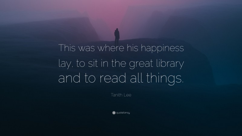 Tanith Lee Quote: “This was where his happiness lay, to sit in the great library and to read all things.”