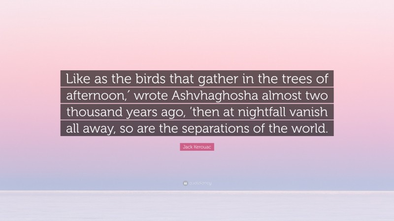 Jack Kerouac Quote: “Like as the birds that gather in the trees of afternoon,′ wrote Ashvhaghosha almost two thousand years ago, ’then at nightfall vanish all away, so are the separations of the world.”