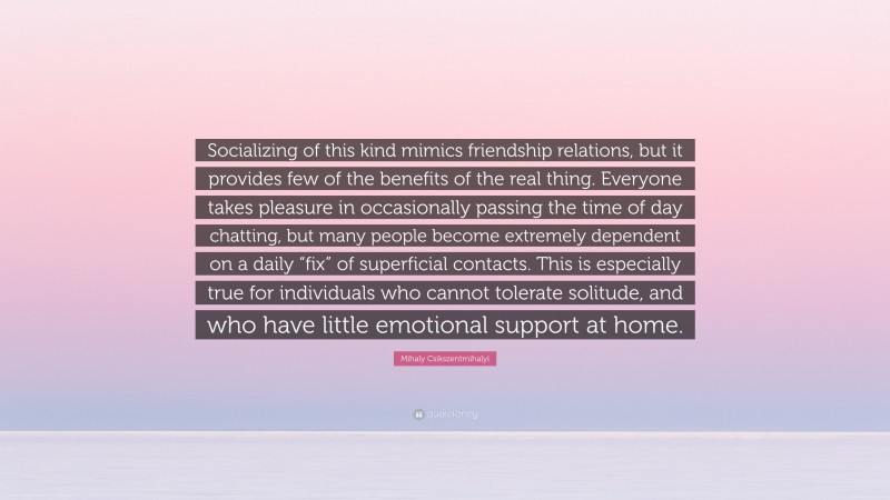 Mihaly Csikszentmihalyi Quote: “Socializing of this kind mimics friendship relations, but it provides few of the benefits of the real thing. Everyone takes pleasure in occasionally passing the time of day chatting, but many people become extremely dependent on a daily “fix” of superficial contacts. This is especially true for individuals who cannot tolerate solitude, and who have little emotional support at home.”