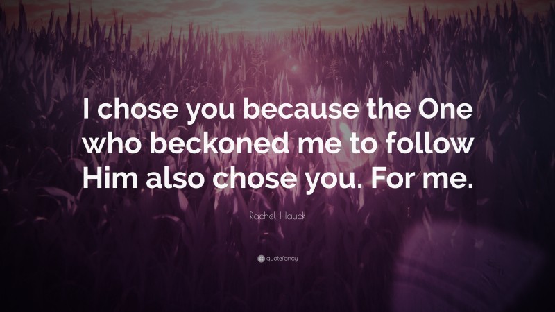 Rachel Hauck Quote: “I chose you because the One who beckoned me to follow Him also chose you. For me.”