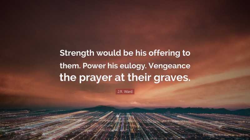 J.R. Ward Quote: “Strength would be his offering to them. Power his eulogy. Vengeance the prayer at their graves.”