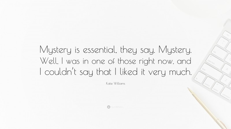 Katie Williams Quote: “Mystery is essential, they say. Mystery. Well, I was in one of those right now, and I couldn’t say that I liked it very much.”