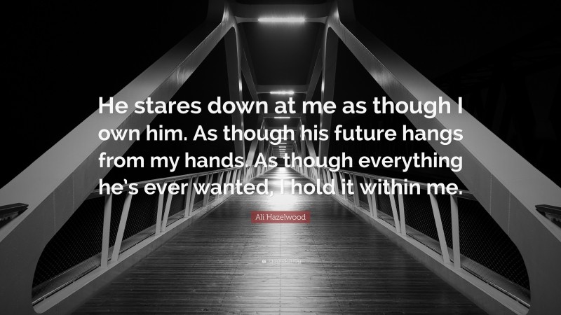 Ali Hazelwood Quote: “He stares down at me as though I own him. As though his future hangs from my hands. As though everything he’s ever wanted, I hold it within me.”