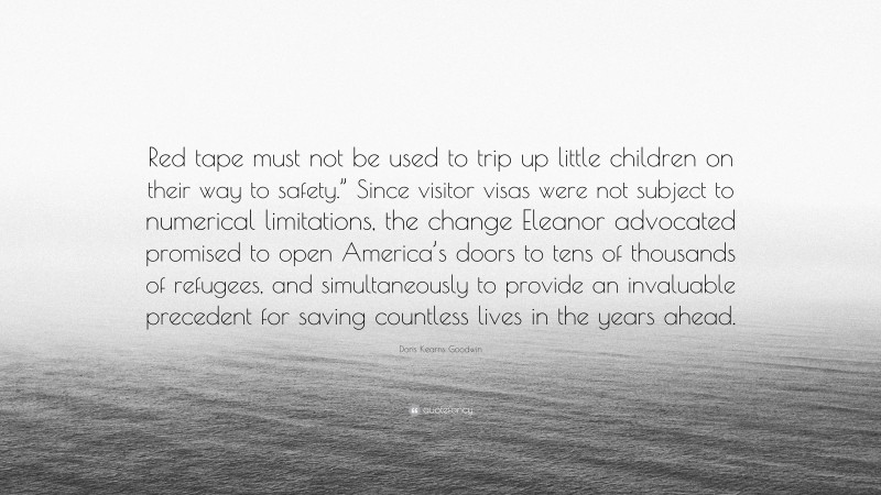 Doris Kearns Goodwin Quote: “Red tape must not be used to trip up little children on their way to safety.” Since visitor visas were not subject to numerical limitations, the change Eleanor advocated promised to open America’s doors to tens of thousands of refugees, and simultaneously to provide an invaluable precedent for saving countless lives in the years ahead.”