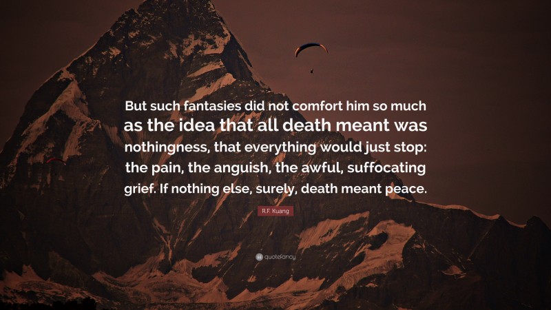 R.F. Kuang Quote: “But such fantasies did not comfort him so much as the idea that all death meant was nothingness, that everything would just stop: the pain, the anguish, the awful, suffocating grief. If nothing else, surely, death meant peace.”