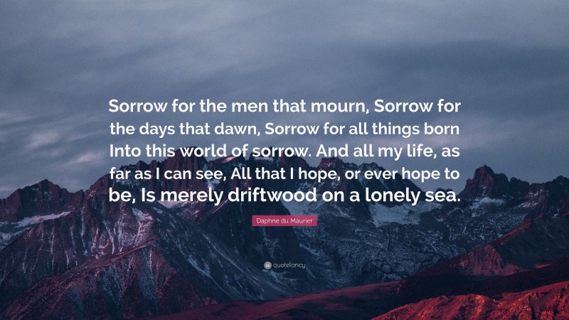 Daphne du Maurier Quote: “Sorrow for the men that mourn, Sorrow for the days that dawn, Sorrow for all things born Into this world of sorrow. And all my life, as far as I can see, All that I hope, or ever hope to be, Is merely driftwood on a lonely sea.”