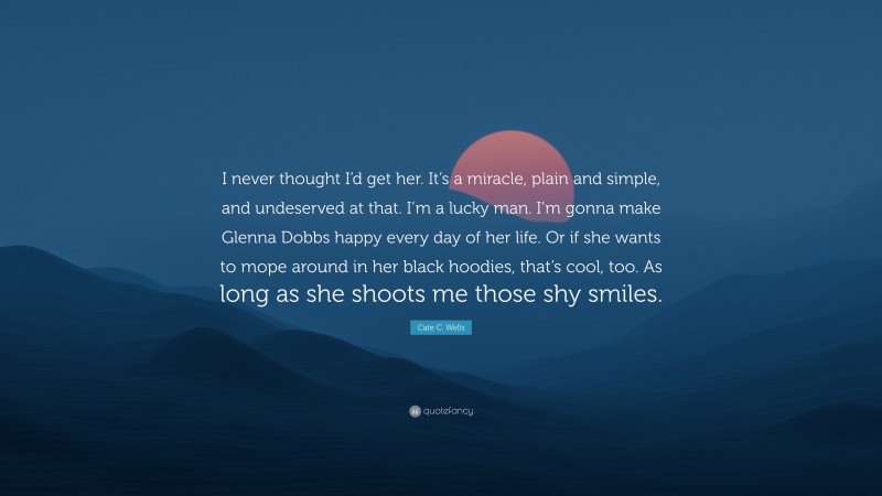 Cate C. Wells Quote: “I never thought I’d get her. It’s a miracle, plain and simple, and undeserved at that. I’m a lucky man. I’m gonna make Glenna Dobbs happy every day of her life. Or if she wants to mope around in her black hoodies, that’s cool, too. As long as she shoots me those shy smiles.”