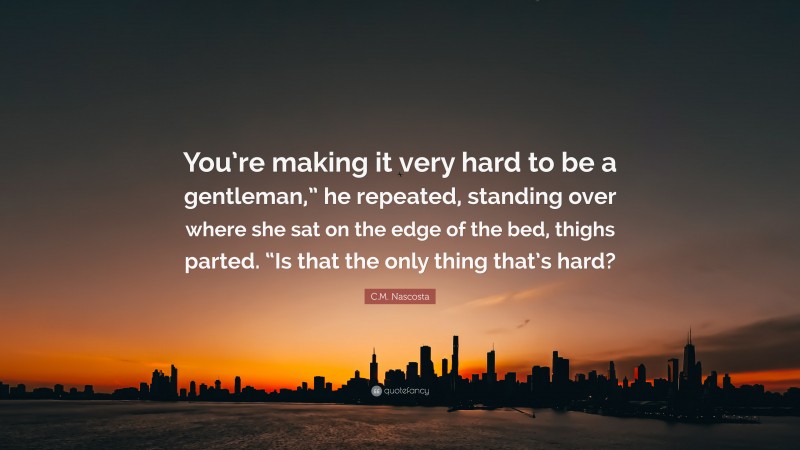 C.M. Nascosta Quote: “You’re making it very hard to be a gentleman,” he repeated, standing over where she sat on the edge of the bed, thighs parted. “Is that the only thing that’s hard?”