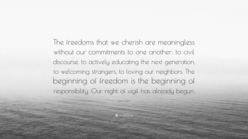 Dara Horn Quote: “The freedoms that we cherish are meaningless without our commitments to one another: to civil discourse, to actively educating the next generation, to welcoming strangers, to loving our neighbors. The beginning of freedom is the beginning of responsibility. Our night of vigil has already begun.”