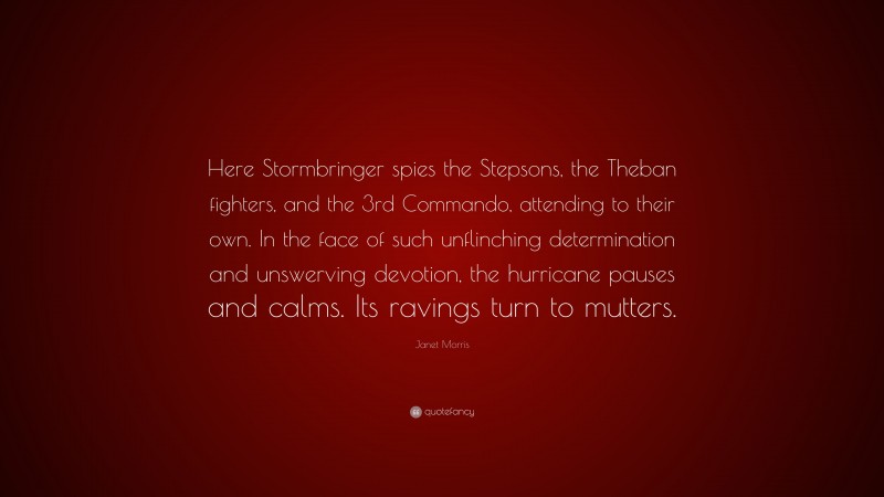 Janet Morris Quote: “Here Stormbringer spies the Stepsons, the Theban fighters, and the 3rd Commando, attending to their own. In the face of such unflinching determination and unswerving devotion, the hurricane pauses and calms. Its ravings turn to mutters.”