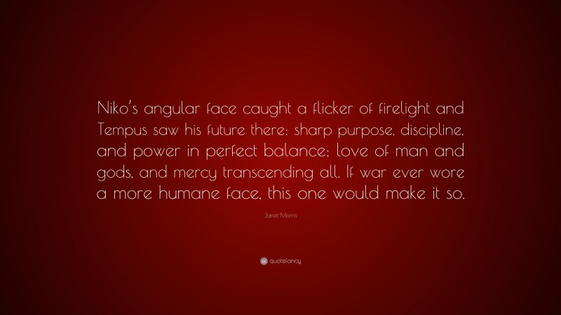 Janet Morris Quote: “Niko’s angular face caught a flicker of firelight and Tempus saw his future there: sharp purpose, discipline, and power in perfect balance; love of man and gods, and mercy transcending all. If war ever wore a more humane face, this one would make it so.”