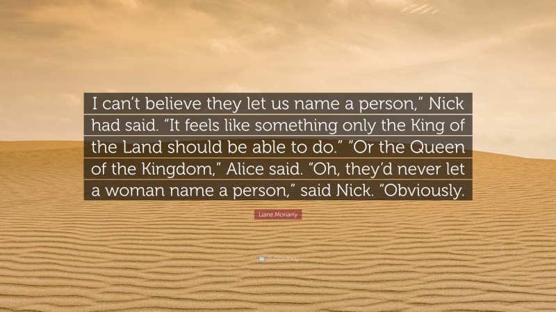 Liane Moriarty Quote: “I can’t believe they let us name a person,” Nick had said. “It feels like something only the King of the Land should be able to do.” “Or the Queen of the Kingdom,” Alice said. “Oh, they’d never let a woman name a person,” said Nick. “Obviously.”