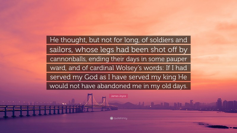 James Joyce Quote: “He thought, but not for long, of soldiers and sailors, whose legs had been shot off by cannonballs, ending their days in some pauper ward, and of cardinal Wolsey’s words: If I had served my God as I have served my king He would not have abandoned me in my old days.”