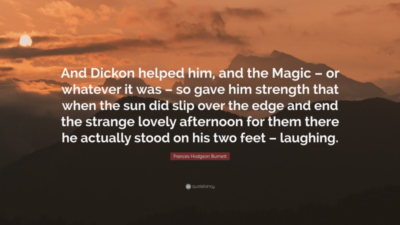 Frances Hodgson Burnett Quote: “And Dickon helped him, and the Magic – or whatever it was – so gave him strength that when the sun did slip over the edge and end the strange lovely afternoon for them there he actually stood on his two feet – laughing.”
