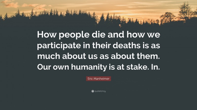 Eric Manheimer Quote: “How people die and how we participate in their deaths is as much about us as about them. Our own humanity is at stake. In.”