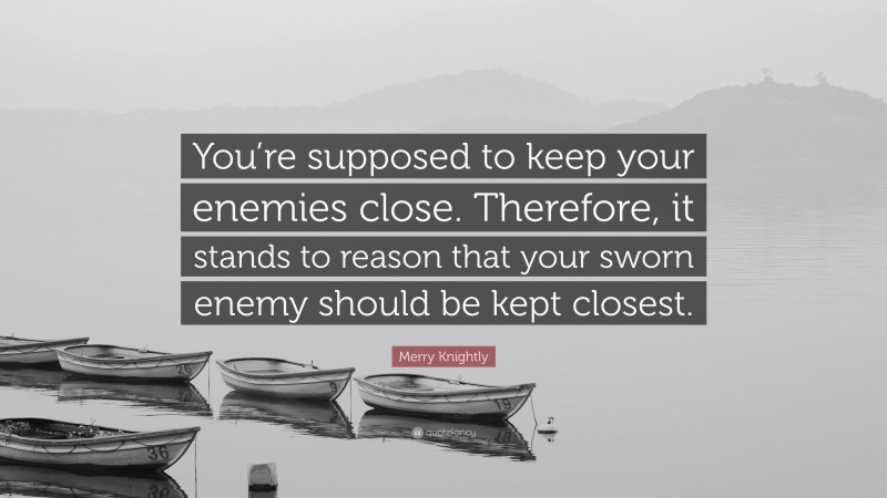 Merry Knightly Quote: “You’re supposed to keep your enemies close. Therefore, it stands to reason that your sworn enemy should be kept closest.”