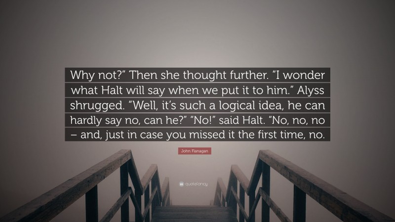 John Flanagan Quote: “Why not?” Then she thought further. “I wonder what Halt will say when we put it to him.” Alyss shrugged. “Well, it’s such a logical idea, he can hardly say no, can he?” “No!” said Halt. “No, no, no – and, just in case you missed it the first time, no.”