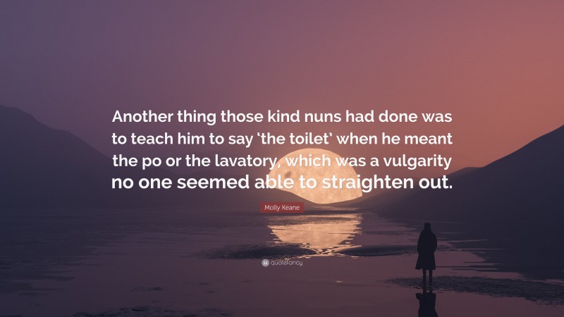 Molly Keane Quote: “Another thing those kind nuns had done was to teach him to say ‘the toilet’ when he meant the po or the lavatory, which was a vulgarity no one seemed able to straighten out.”