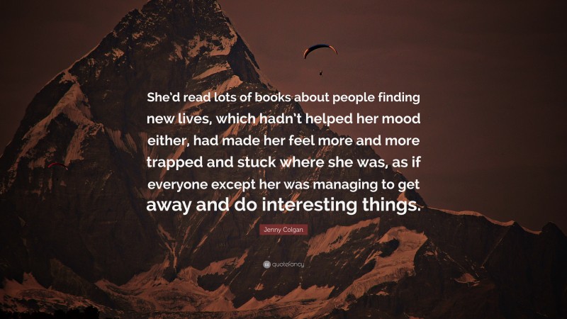 Jenny Colgan Quote: “She’d read lots of books about people finding new lives, which hadn’t helped her mood either, had made her feel more and more trapped and stuck where she was, as if everyone except her was managing to get away and do interesting things.”