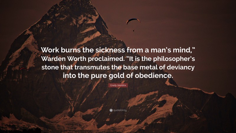 Grady Hendrix Quote: “Work burns the sickness from a man’s mind,” Warden Worth proclaimed. “It is the philosopher’s stone that transmutes the base metal of deviancy into the pure gold of obedience.”