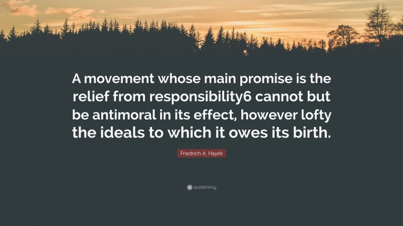 Friedrich A. Hayek Quote: “A movement whose main promise is the relief from responsibility6 cannot but be antimoral in its effect, however lofty the ideals to which it owes its birth.”