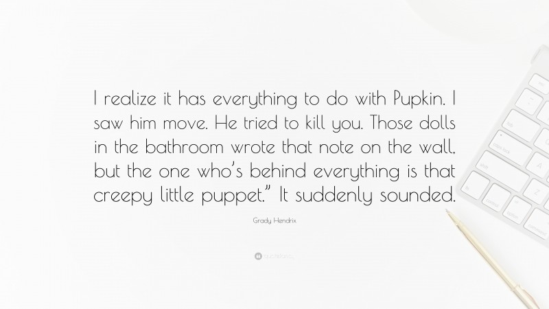 Grady Hendrix Quote: “I realize it has everything to do with Pupkin. I saw him move. He tried to kill you. Those dolls in the bathroom wrote that note on the wall, but the one who’s behind everything is that creepy little puppet.” It suddenly sounded.”