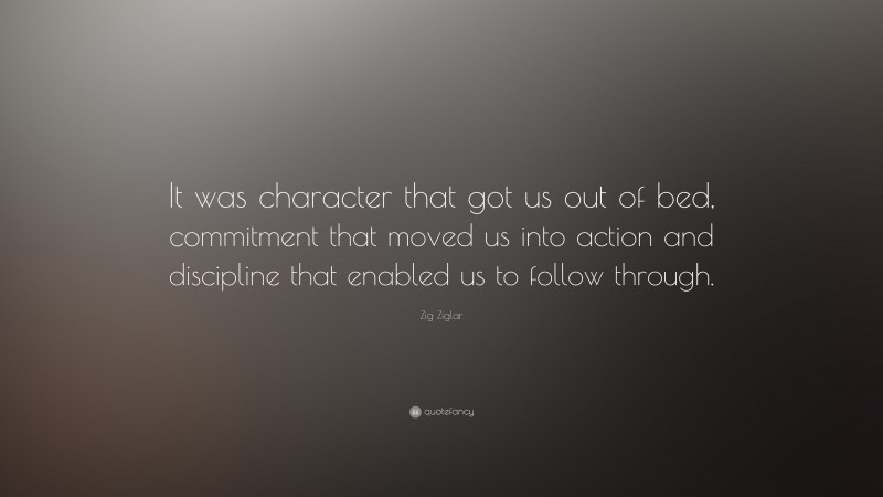 Zig Ziglar Quote: “It was character that got us out of bed, commitment that moved us into action and discipline that enabled us to follow through.”