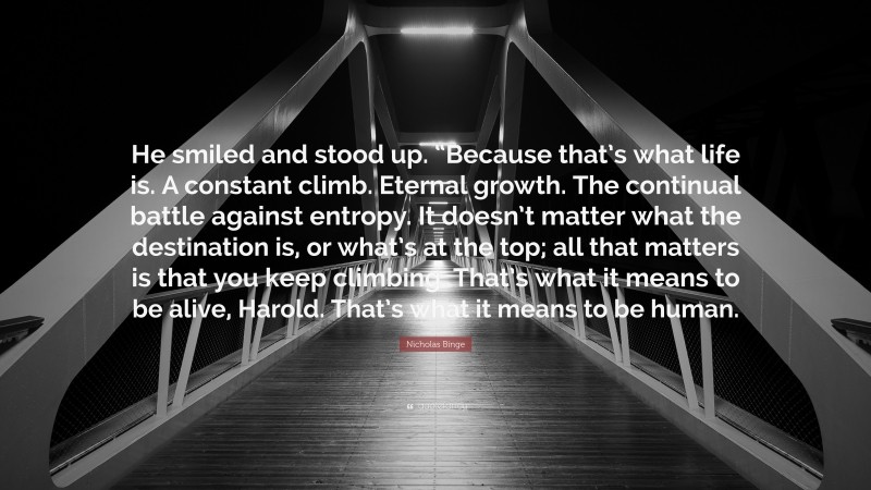 Nicholas Binge Quote: “He smiled and stood up. “Because that’s what life is. A constant climb. Eternal growth. The continual battle against entropy. It doesn’t matter what the destination is, or what’s at the top; all that matters is that you keep climbing. That’s what it means to be alive, Harold. That’s what it means to be human.”