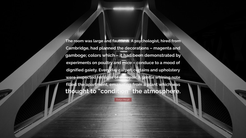 Evelyn Waugh Quote: “The room was large and faultless. A psychologist, hired from Cambridge, had planned the decorations – magenta and gamboge; colors which – it had been demonstrated by experiments on poultry and mice – conduce to a mood of dignified gaiety. Every day carpet, curtains and upholstery were inspected for signs of disrepair. A gentle whining note filled the apartment, emanating from a plant which was thought to “condition” the atmosphere.”