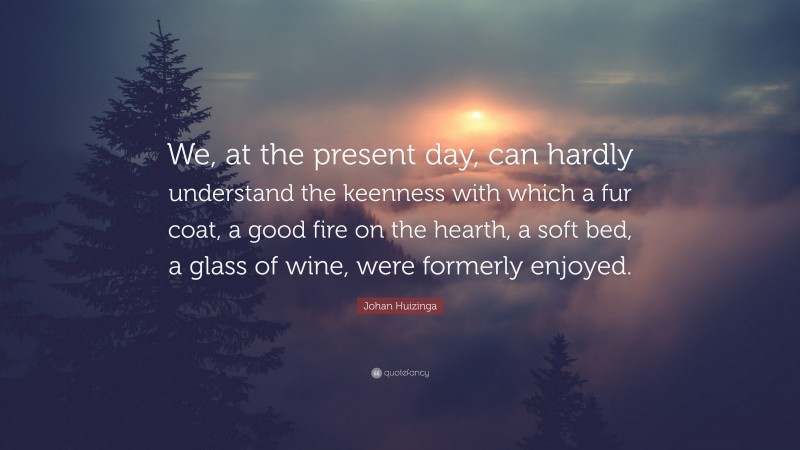 Johan Huizinga Quote: “We, at the present day, can hardly understand the keenness with which a fur coat, a good fire on the hearth, a soft bed, a glass of wine, were formerly enjoyed.”