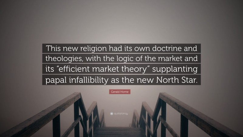 Gerald Horne Quote: “This new religion had its own doctrine and theologies, with the logic of the market and its “efficient market theory” supplanting papal infallibility as the new North Star.”