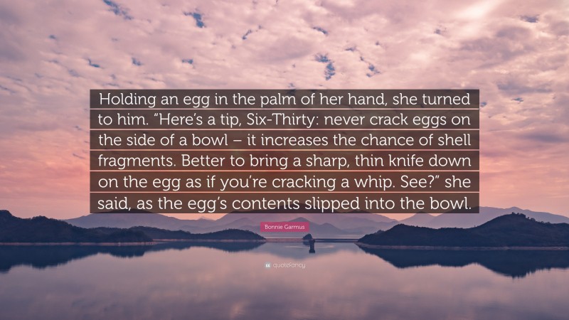 Bonnie Garmus Quote: “Holding an egg in the palm of her hand, she turned to him. “Here’s a tip, Six-Thirty: never crack eggs on the side of a bowl – it increases the chance of shell fragments. Better to bring a sharp, thin knife down on the egg as if you’re cracking a whip. See?” she said, as the egg’s contents slipped into the bowl.”
