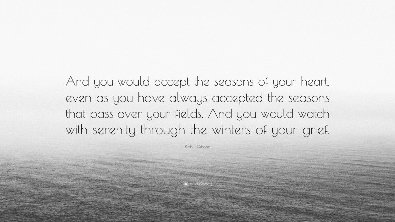 Kahlil Gibran Quote: “And you would accept the seasons of your heart, even as you have always accepted the seasons that pass over your fields. And you would watch with serenity through the winters of your grief.”