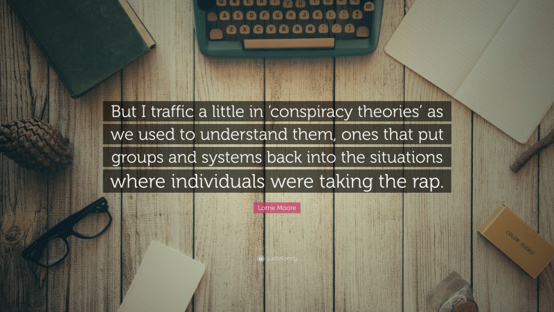 Lorrie Moore Quote: “But I traffic a little in ‘conspiracy theories’ as we used to understand them, ones that put groups and systems back into the situations where individuals were taking the rap.”